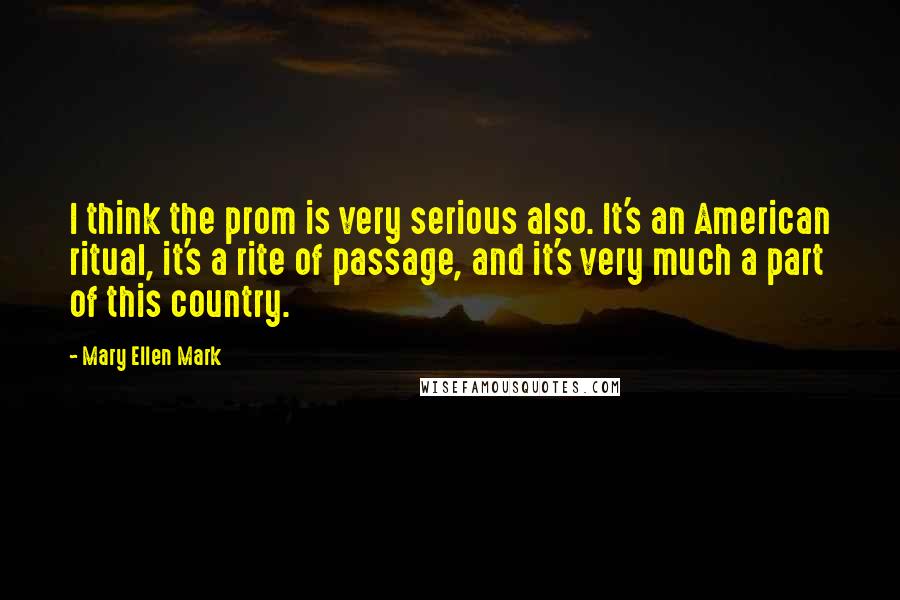 Mary Ellen Mark Quotes: I think the prom is very serious also. It's an American ritual, it's a rite of passage, and it's very much a part of this country.