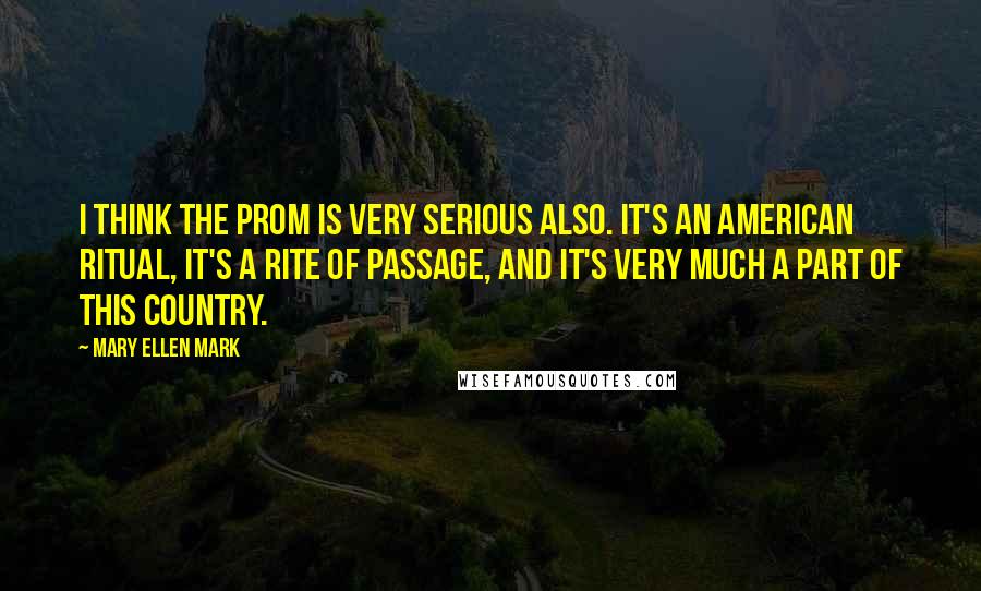 Mary Ellen Mark Quotes: I think the prom is very serious also. It's an American ritual, it's a rite of passage, and it's very much a part of this country.