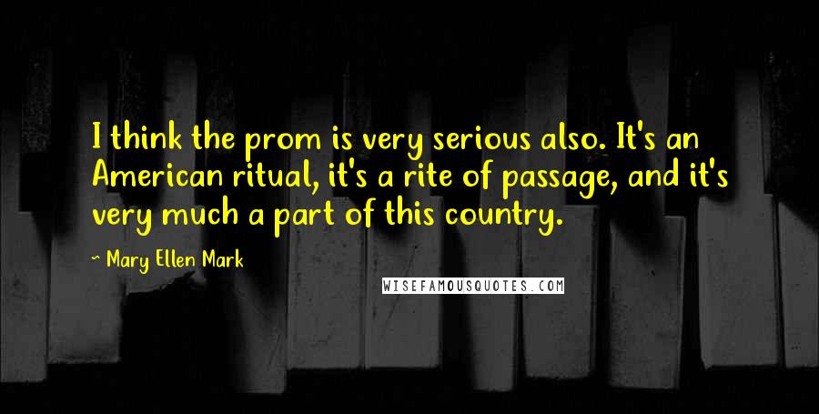 Mary Ellen Mark Quotes: I think the prom is very serious also. It's an American ritual, it's a rite of passage, and it's very much a part of this country.