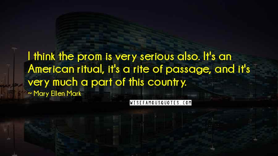 Mary Ellen Mark Quotes: I think the prom is very serious also. It's an American ritual, it's a rite of passage, and it's very much a part of this country.