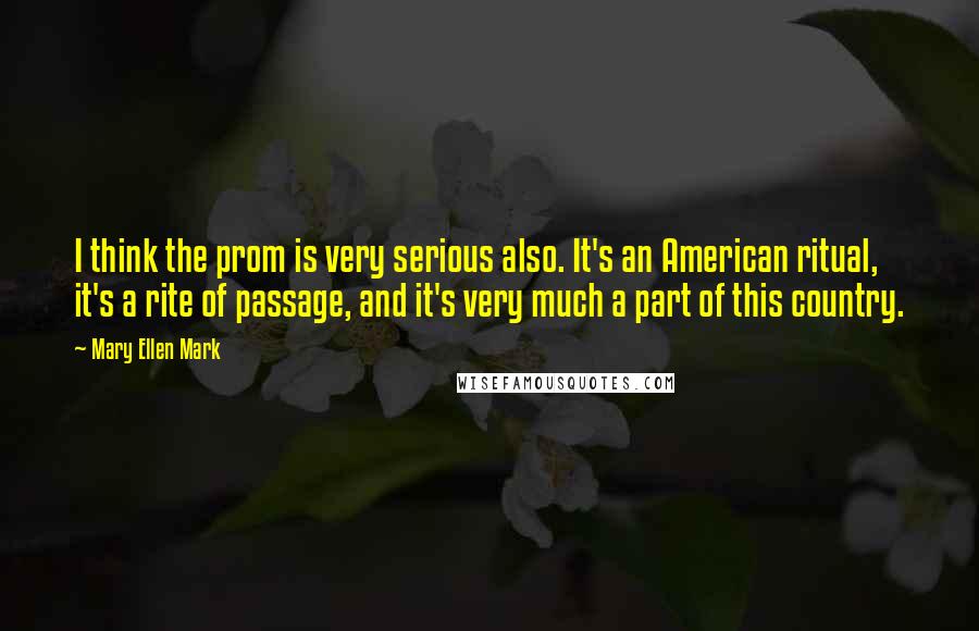 Mary Ellen Mark Quotes: I think the prom is very serious also. It's an American ritual, it's a rite of passage, and it's very much a part of this country.