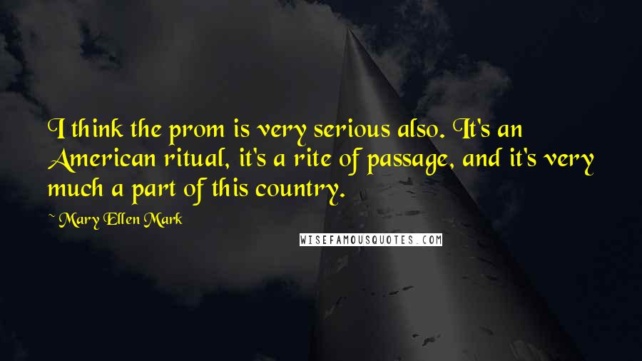 Mary Ellen Mark Quotes: I think the prom is very serious also. It's an American ritual, it's a rite of passage, and it's very much a part of this country.