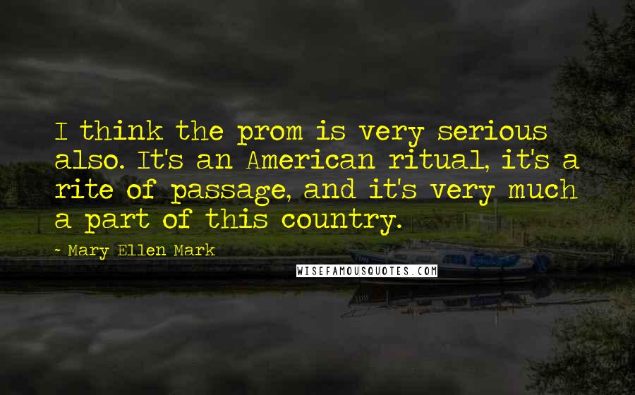 Mary Ellen Mark Quotes: I think the prom is very serious also. It's an American ritual, it's a rite of passage, and it's very much a part of this country.