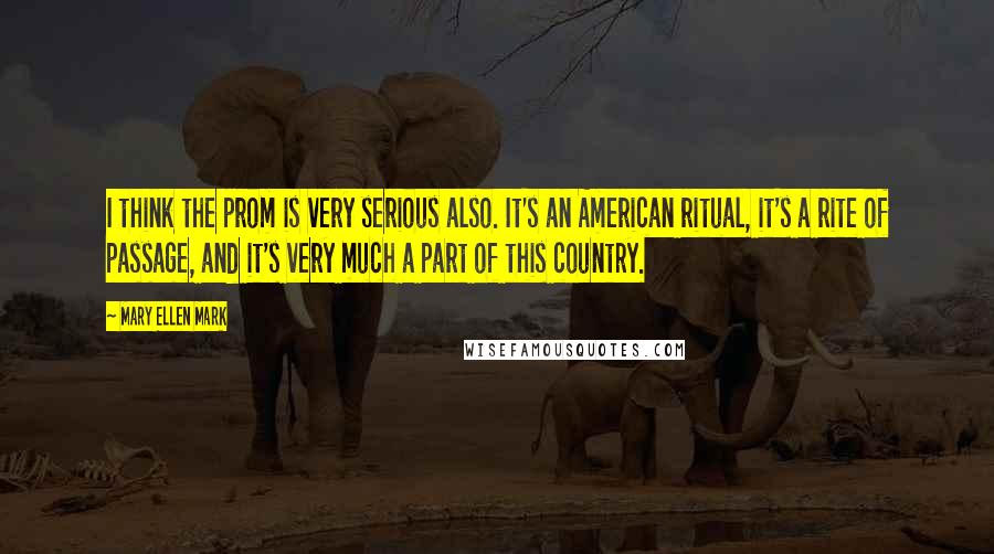 Mary Ellen Mark Quotes: I think the prom is very serious also. It's an American ritual, it's a rite of passage, and it's very much a part of this country.