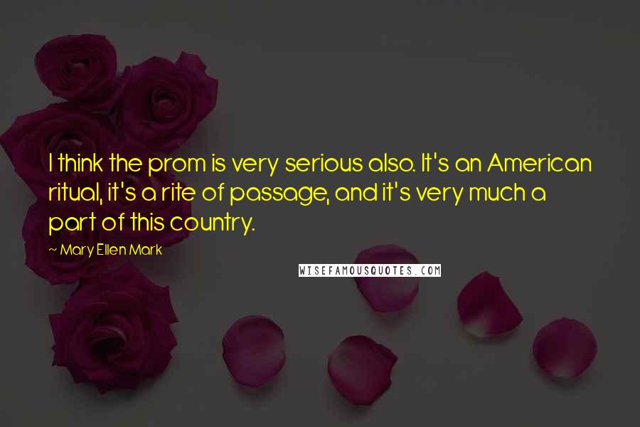 Mary Ellen Mark Quotes: I think the prom is very serious also. It's an American ritual, it's a rite of passage, and it's very much a part of this country.