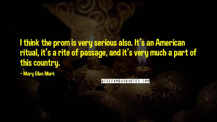 Mary Ellen Mark Quotes: I think the prom is very serious also. It's an American ritual, it's a rite of passage, and it's very much a part of this country.