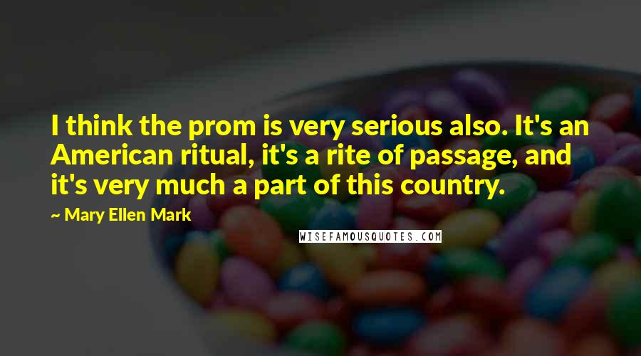 Mary Ellen Mark Quotes: I think the prom is very serious also. It's an American ritual, it's a rite of passage, and it's very much a part of this country.