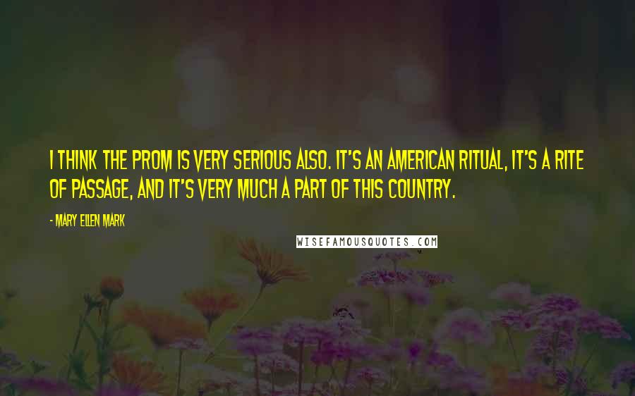 Mary Ellen Mark Quotes: I think the prom is very serious also. It's an American ritual, it's a rite of passage, and it's very much a part of this country.