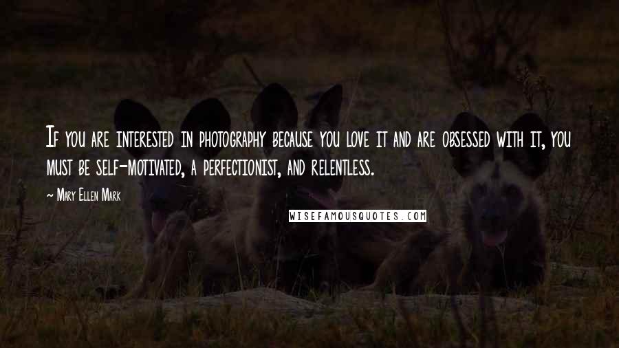 Mary Ellen Mark Quotes: If you are interested in photography because you love it and are obsessed with it, you must be self-motivated, a perfectionist, and relentless.