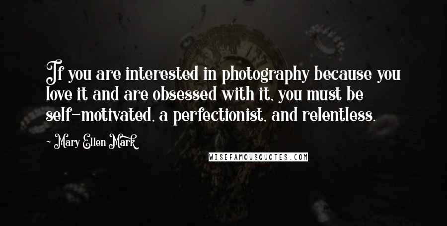 Mary Ellen Mark Quotes: If you are interested in photography because you love it and are obsessed with it, you must be self-motivated, a perfectionist, and relentless.