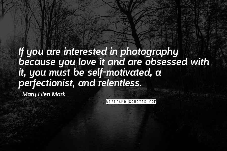 Mary Ellen Mark Quotes: If you are interested in photography because you love it and are obsessed with it, you must be self-motivated, a perfectionist, and relentless.