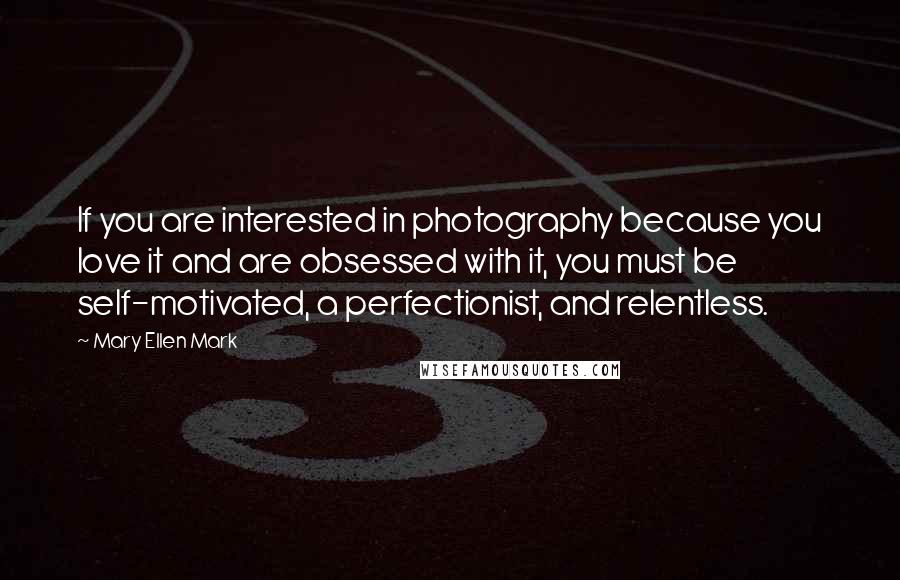 Mary Ellen Mark Quotes: If you are interested in photography because you love it and are obsessed with it, you must be self-motivated, a perfectionist, and relentless.