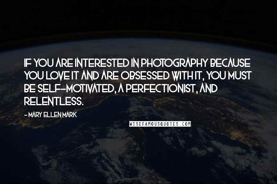 Mary Ellen Mark Quotes: If you are interested in photography because you love it and are obsessed with it, you must be self-motivated, a perfectionist, and relentless.