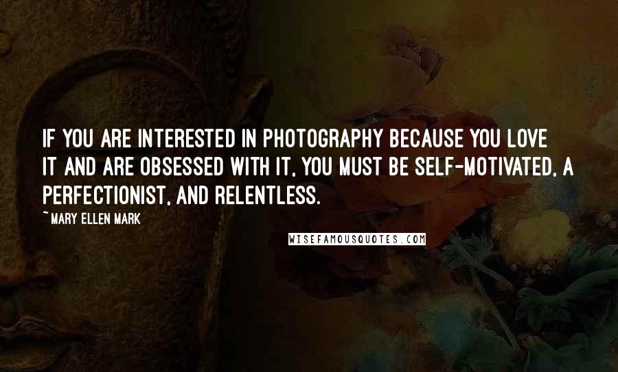 Mary Ellen Mark Quotes: If you are interested in photography because you love it and are obsessed with it, you must be self-motivated, a perfectionist, and relentless.