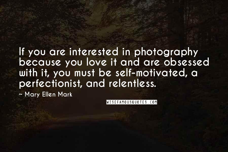 Mary Ellen Mark Quotes: If you are interested in photography because you love it and are obsessed with it, you must be self-motivated, a perfectionist, and relentless.