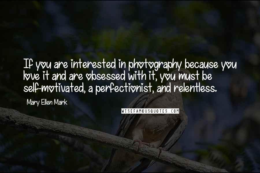 Mary Ellen Mark Quotes: If you are interested in photography because you love it and are obsessed with it, you must be self-motivated, a perfectionist, and relentless.