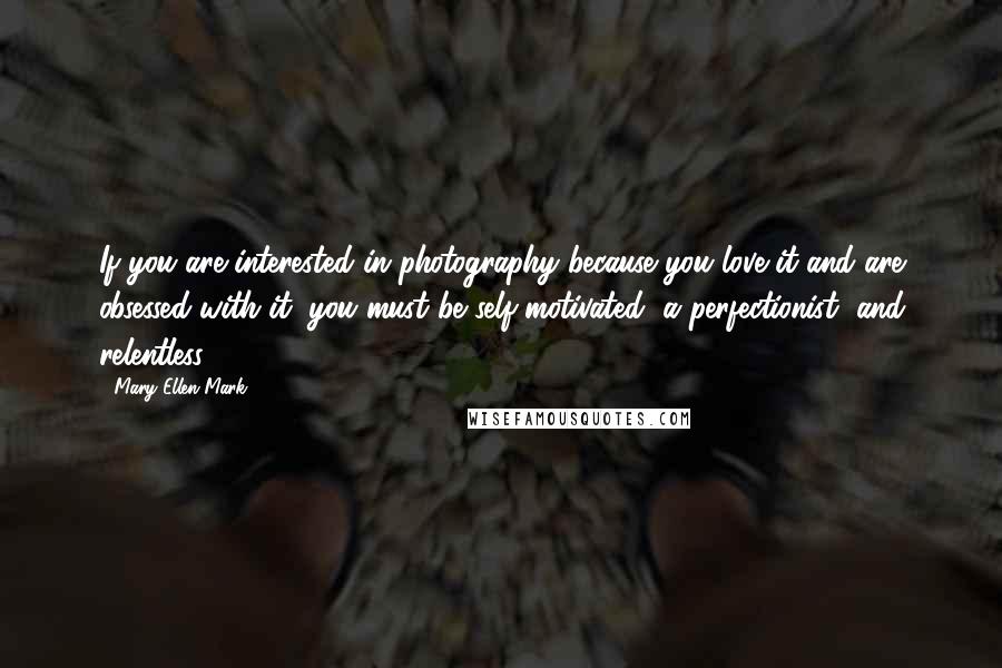 Mary Ellen Mark Quotes: If you are interested in photography because you love it and are obsessed with it, you must be self-motivated, a perfectionist, and relentless.