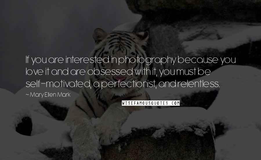 Mary Ellen Mark Quotes: If you are interested in photography because you love it and are obsessed with it, you must be self-motivated, a perfectionist, and relentless.