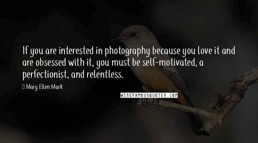 Mary Ellen Mark Quotes: If you are interested in photography because you love it and are obsessed with it, you must be self-motivated, a perfectionist, and relentless.