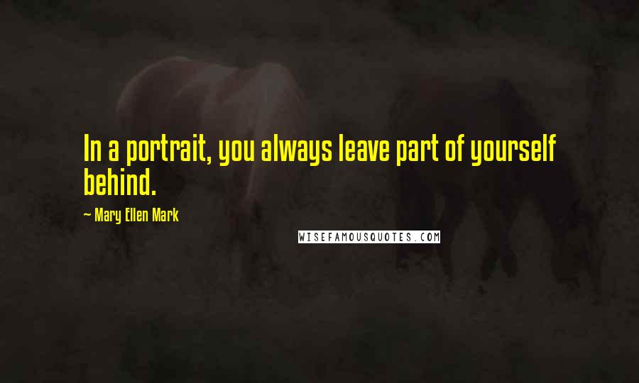 Mary Ellen Mark Quotes: In a portrait, you always leave part of yourself behind.
