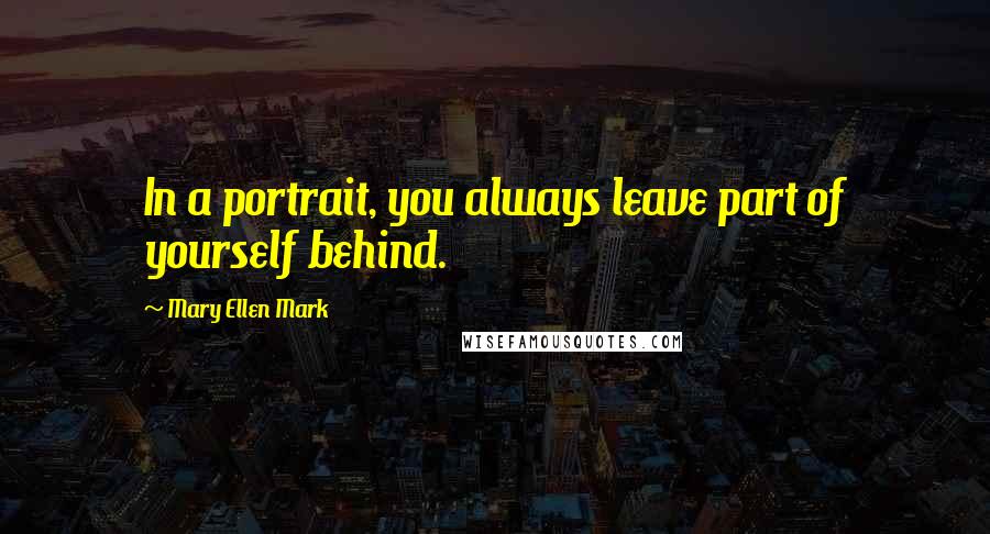 Mary Ellen Mark Quotes: In a portrait, you always leave part of yourself behind.