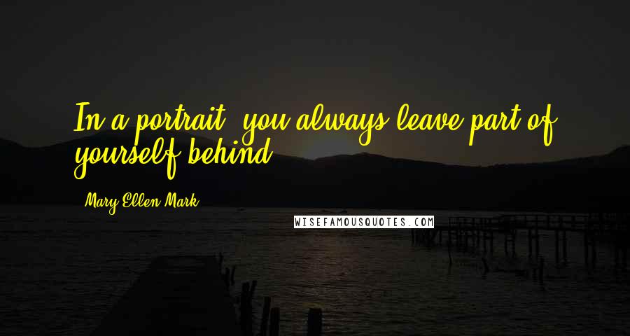 Mary Ellen Mark Quotes: In a portrait, you always leave part of yourself behind.