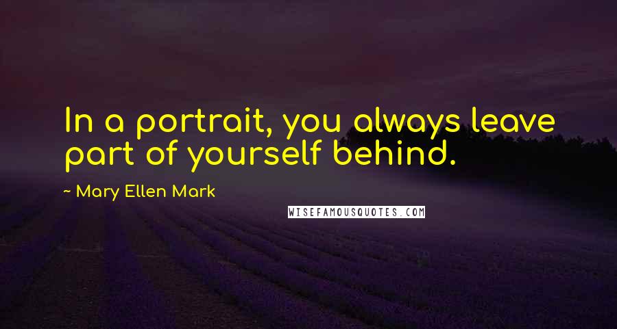 Mary Ellen Mark Quotes: In a portrait, you always leave part of yourself behind.