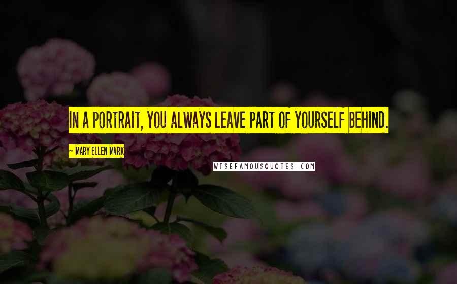 Mary Ellen Mark Quotes: In a portrait, you always leave part of yourself behind.