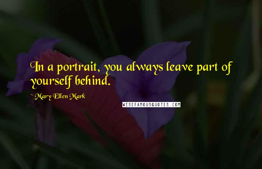 Mary Ellen Mark Quotes: In a portrait, you always leave part of yourself behind.