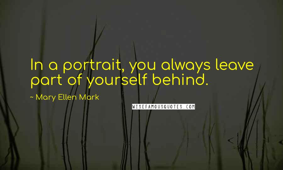 Mary Ellen Mark Quotes: In a portrait, you always leave part of yourself behind.