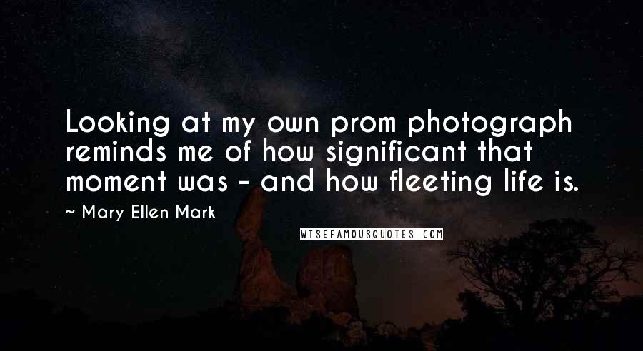 Mary Ellen Mark Quotes: Looking at my own prom photograph reminds me of how significant that moment was - and how fleeting life is.