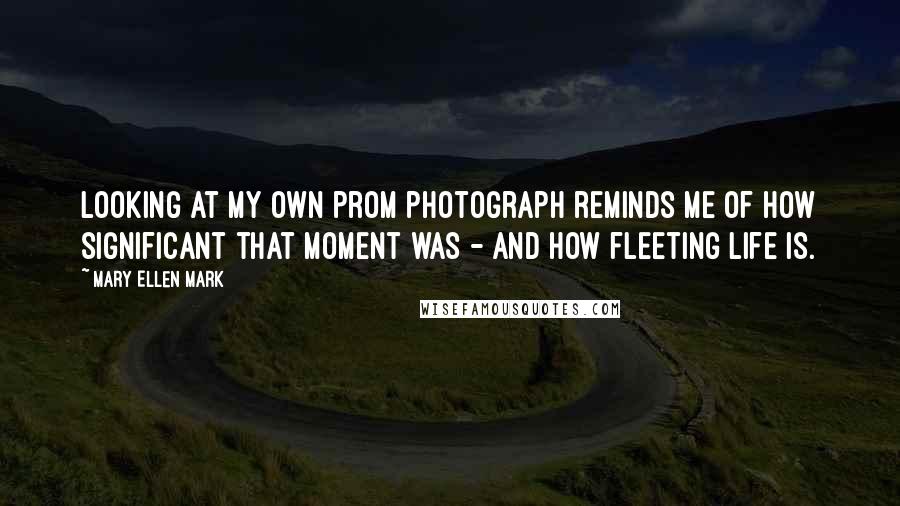 Mary Ellen Mark Quotes: Looking at my own prom photograph reminds me of how significant that moment was - and how fleeting life is.