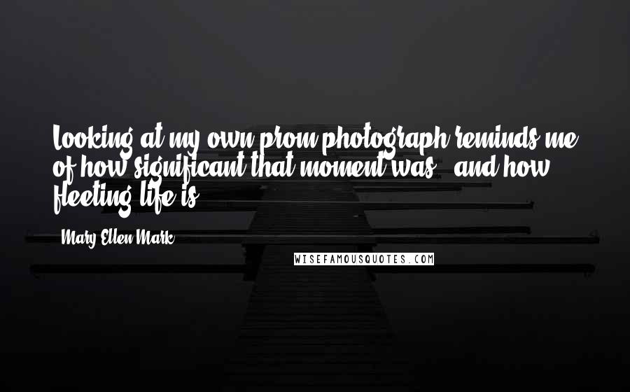 Mary Ellen Mark Quotes: Looking at my own prom photograph reminds me of how significant that moment was - and how fleeting life is.