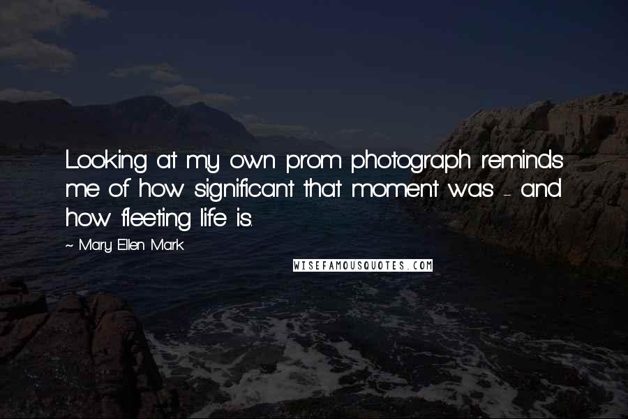 Mary Ellen Mark Quotes: Looking at my own prom photograph reminds me of how significant that moment was - and how fleeting life is.