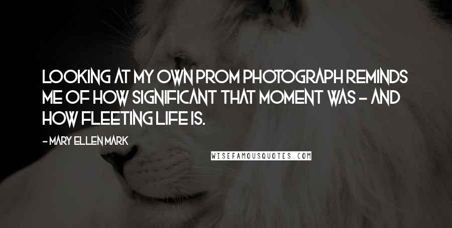 Mary Ellen Mark Quotes: Looking at my own prom photograph reminds me of how significant that moment was - and how fleeting life is.