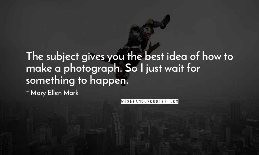 Mary Ellen Mark Quotes: The subject gives you the best idea of how to make a photograph. So I just wait for something to happen.