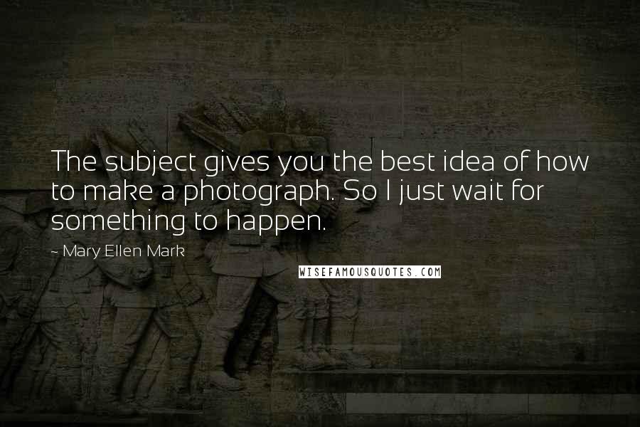 Mary Ellen Mark Quotes: The subject gives you the best idea of how to make a photograph. So I just wait for something to happen.