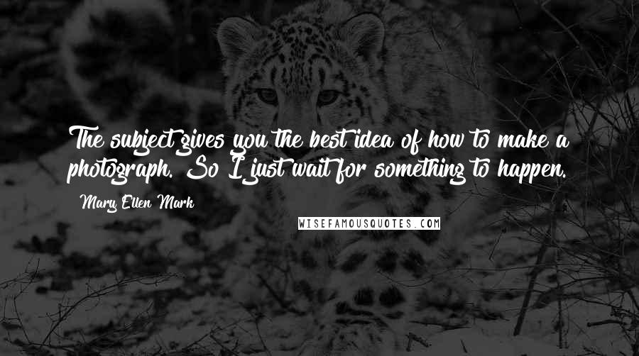 Mary Ellen Mark Quotes: The subject gives you the best idea of how to make a photograph. So I just wait for something to happen.