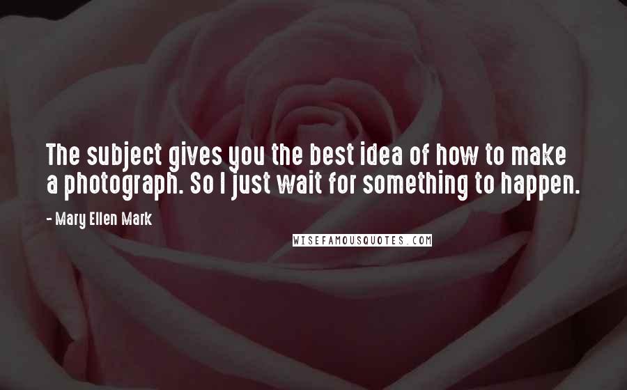 Mary Ellen Mark Quotes: The subject gives you the best idea of how to make a photograph. So I just wait for something to happen.