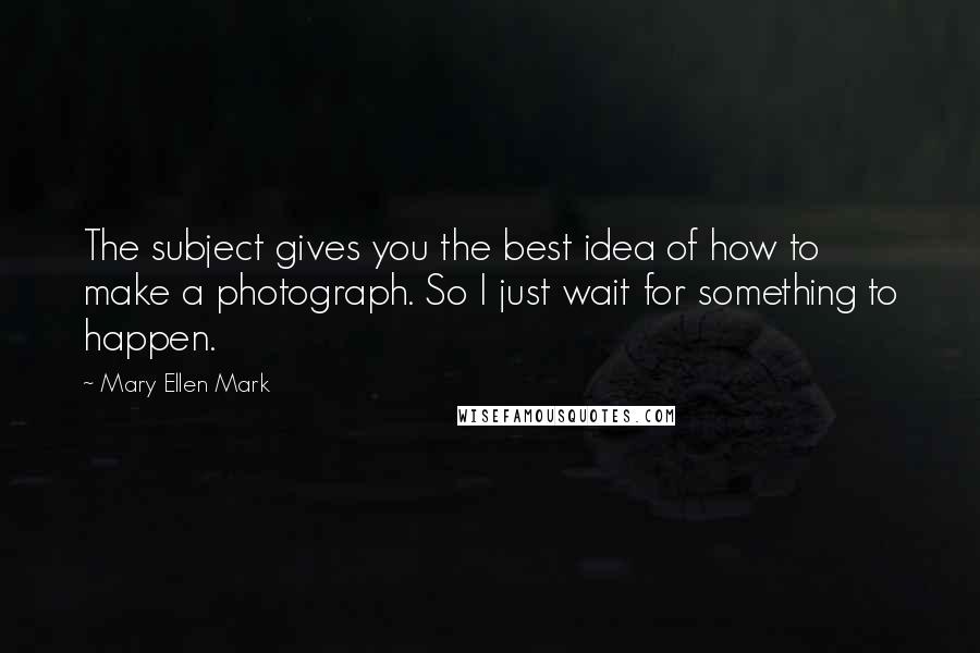 Mary Ellen Mark Quotes: The subject gives you the best idea of how to make a photograph. So I just wait for something to happen.