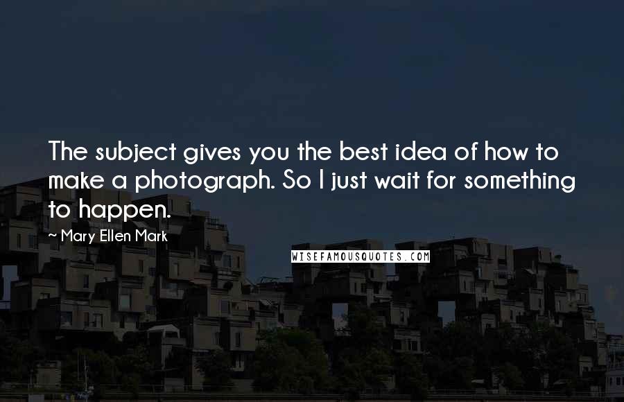 Mary Ellen Mark Quotes: The subject gives you the best idea of how to make a photograph. So I just wait for something to happen.