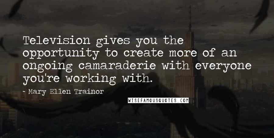 Mary Ellen Trainor Quotes: Television gives you the opportunity to create more of an ongoing camaraderie with everyone you're working with.