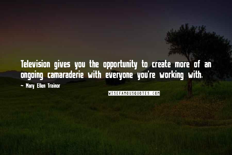 Mary Ellen Trainor Quotes: Television gives you the opportunity to create more of an ongoing camaraderie with everyone you're working with.