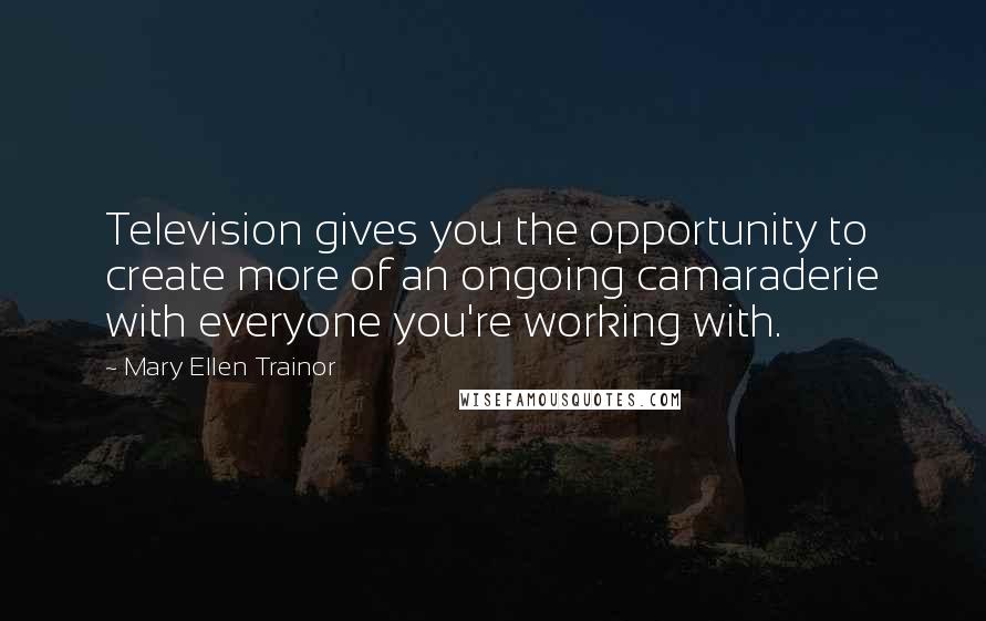 Mary Ellen Trainor Quotes: Television gives you the opportunity to create more of an ongoing camaraderie with everyone you're working with.