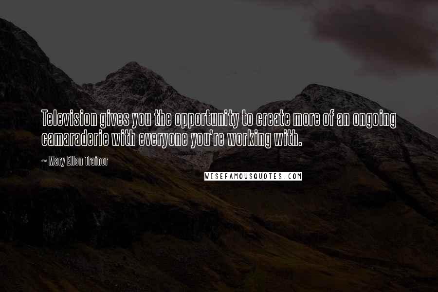 Mary Ellen Trainor Quotes: Television gives you the opportunity to create more of an ongoing camaraderie with everyone you're working with.