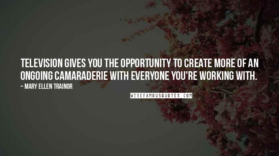 Mary Ellen Trainor Quotes: Television gives you the opportunity to create more of an ongoing camaraderie with everyone you're working with.