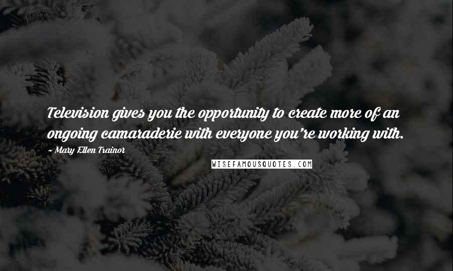 Mary Ellen Trainor Quotes: Television gives you the opportunity to create more of an ongoing camaraderie with everyone you're working with.