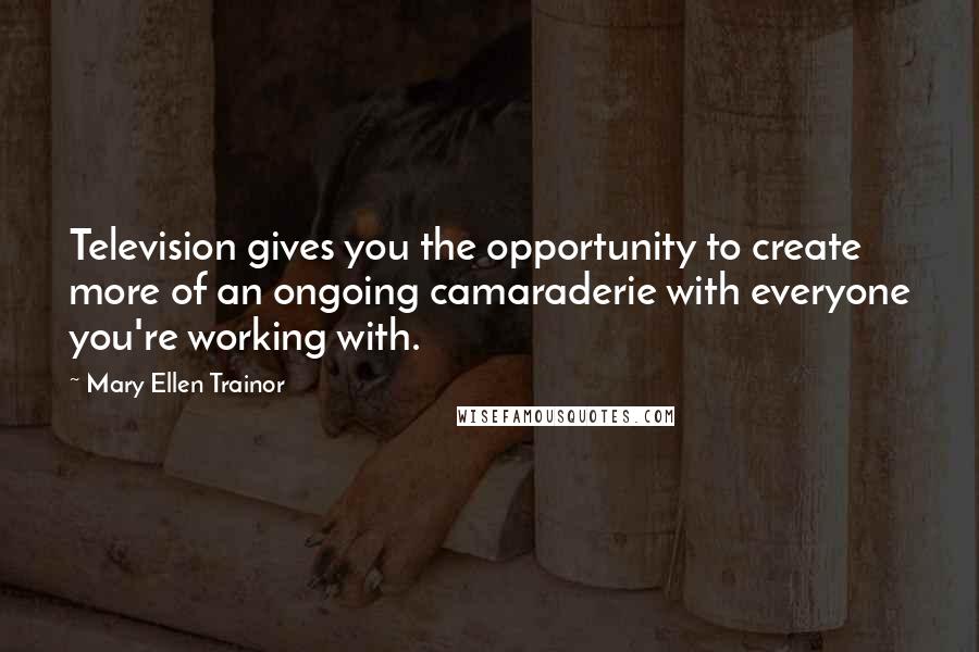 Mary Ellen Trainor Quotes: Television gives you the opportunity to create more of an ongoing camaraderie with everyone you're working with.