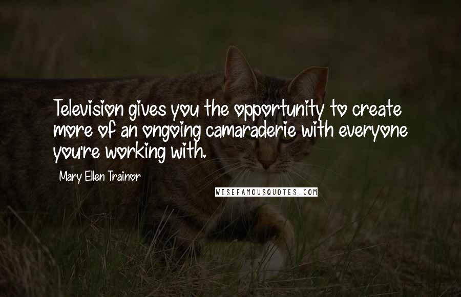 Mary Ellen Trainor Quotes: Television gives you the opportunity to create more of an ongoing camaraderie with everyone you're working with.