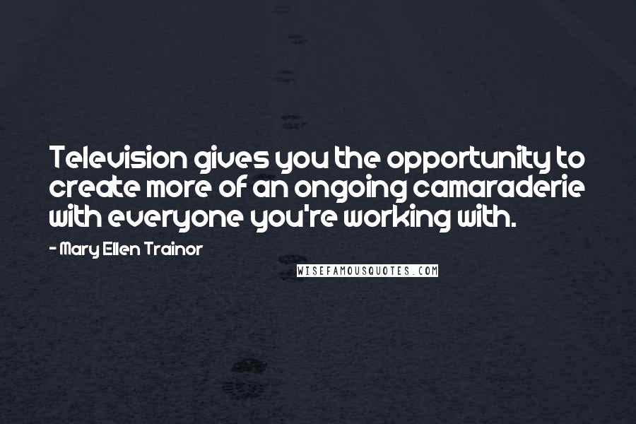 Mary Ellen Trainor Quotes: Television gives you the opportunity to create more of an ongoing camaraderie with everyone you're working with.